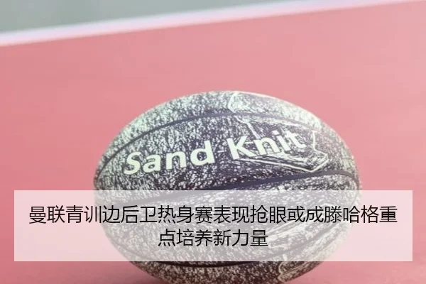 曼联青训边后卫热身赛表现抢眼或成滕哈格重点培养新力量