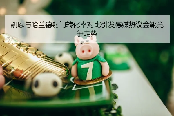 凯恩与哈兰德射门转化率对比引发德媒热议金靴竞争走势